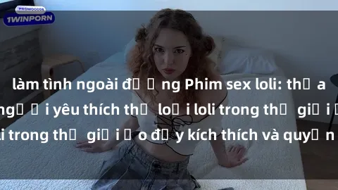 làm tình ngoài đường Phim sex loli: thỏa mãn đam mê của người yêu thích thể loại loli trong thế giới ảo đầy kích thích và quyến rũ.