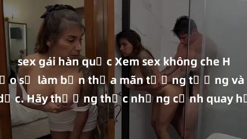 sex gái hàn quốc Xem sex không che HD miễn phí đảm bảo sẽ làm bạn thỏa mãn tưởng tượng và nhu cầu tình dục. Hãy thưởng thức những cảnh quay hấp dẫn và mãnh liệt ngay bây giờ!