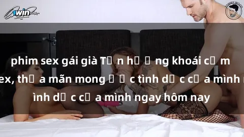 phim sex gái già Tận hưởng khoái cảm với gái xinh sex, thỏa mãn mong ước tình dục của mình ngay hôm nay