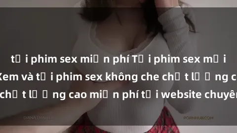 tải phim sex miễn phí Tải phim sex mới nhất hot nhất - Xem và tải phim sex không che chất lượng cao miễn phí tại website chuyên nghiệp.