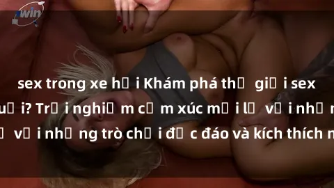 sex trong xe hơi Khám phá thế giới sex trực tuyến: Hơn tuổi? Trải nghiệm cảm xúc mới lạ với những trò chơi độc đáo và kích thích người lớn
