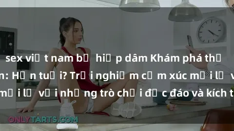 sex việt nam bị hiếp dâm Khám phá thế giới sex trực tuyến: Hơn tuổi? Trải nghiệm cảm xúc mới lạ với những trò chơi độc đáo và kích thích người lớn
