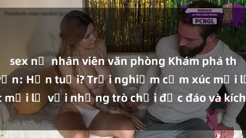 sex nữ nhân viên văn phòng Khám phá thế giới sex trực tuyến: Hơn tuổi? Trải nghiệm cảm xúc mới lạ với những trò chơi độc đáo và kích thích người lớn