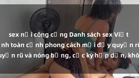 sex nơi công cộng Danh sách sex Việt Nam không che - Ảnh toàn cảnh phong cách mới đầy quyến rũ và nóng bỏng, cực kỳ hấp dẫn, không thể bỏ qua!