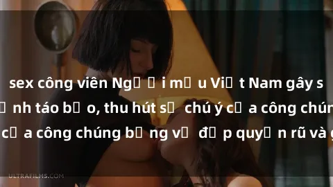 sex công viên Người mẫu Việt Nam gây sốt với loạt shoot ảnh táo bạo, thu hút sự chú ý của công chúng bằng vẻ đẹp quyến rũ và gợi cảm.