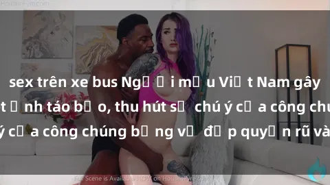 sex trên xe bus Người mẫu Việt Nam gây sốt với loạt shoot ảnh táo bạo, thu hút sự chú ý của công chúng bằng vẻ đẹp quyến rũ và gợi cảm.
