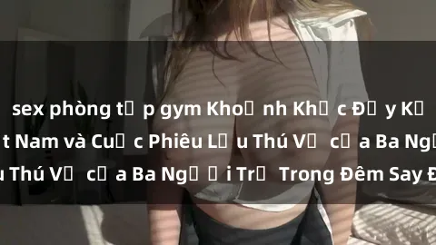 sex phòng tập gym Khoảnh Khắc Đầy Kịch Tính: Sex  Việt Nam và Cuộc Phiêu Lưu Thú Vị của Ba Người Trẻ Trong Đêm Say Đắm