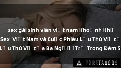 sex gái sinh viên việt nam Khoảnh Khắc Đầy Kịch Tính: Sex  Việt Nam và Cuộc Phiêu Lưu Thú Vị của Ba Người Trẻ Trong Đêm Say Đắm