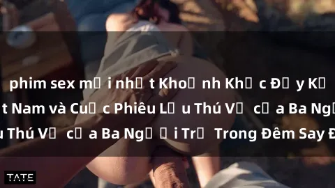 phim sex mới nhất Khoảnh Khắc Đầy Kịch Tính: Sex  Việt Nam và Cuộc Phiêu Lưu Thú Vị của Ba Người Trẻ Trong Đêm Say Đắm