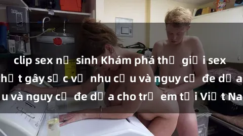 clip sex nữ sinh Khám phá thế giới sex loli Việt Nam: Sự thật gây sốc về nhu cầu và nguy cơ đe dọa cho trẻ em tại Việt Nam