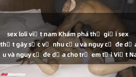 sex loli việt nam Khám phá thế giới sex loli Việt Nam: Sự thật gây sốc về nhu cầu và nguy cơ đe dọa cho trẻ em tại Việt Nam