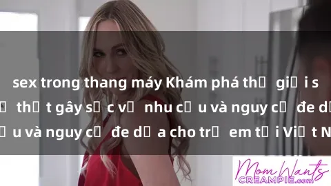 sex trong thang máy Khám phá thế giới sex loli Việt Nam: Sự thật gây sốc về nhu cầu và nguy cơ đe dọa cho trẻ em tại Việt Nam