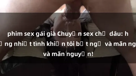 phim sex gái già Chuyện sex chị dâu: hành động nhiệt tình khiến tôi bất ngờ và mãn nguyện!