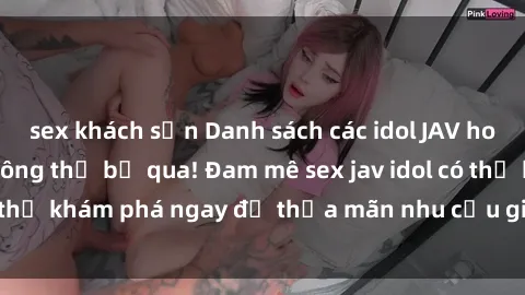 sex khách sạn Danh sách các idol JAV hot nhất hiện nay không thể bỏ qua! Đam mê sex jav idol có thể khám phá ngay để thỏa mãn nhu cầu giải trí của mình!