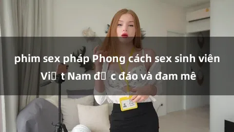 phim sex pháp Phong cách sex sinh viên Việt Nam độc đáo và đam mê